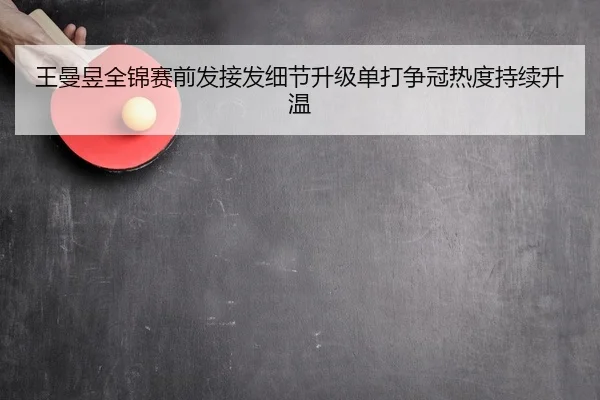 王曼昱全锦赛前发接发细节升级单打争冠热度持续升温