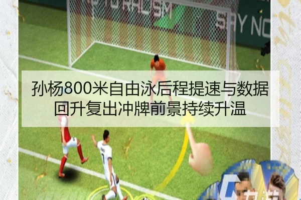 孙杨800米自由泳后程提速与数据回升复出冲牌前景持续升温