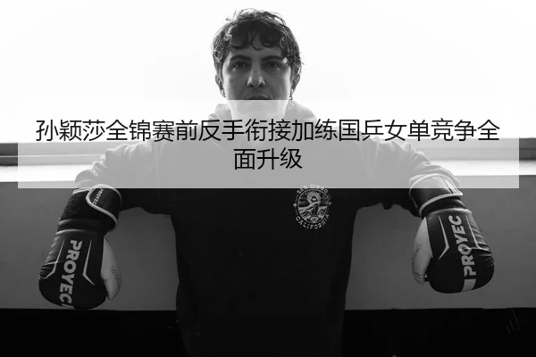 孙颖莎全锦赛前反手衔接加练国乒女单竞争全面升级